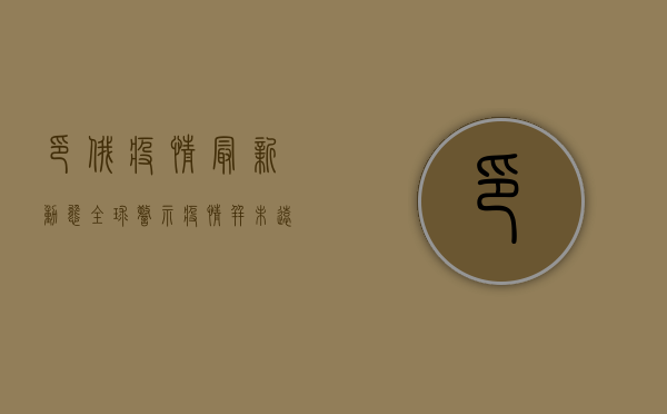 印俄疫情最新动态，全球警示，疫情并未远遁！