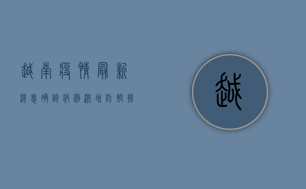 越南疫情最新消息，确诊病例激增，防控措施升级，经济复苏面临挑战