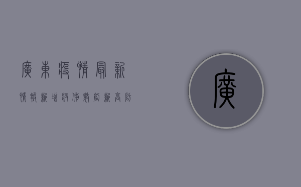 广东疫情最新情报，新增病例数创新高，防控形势依然严峻