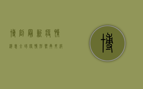 博创最新疫情消息，全球疫情形势再升级，中国防控措施显成效